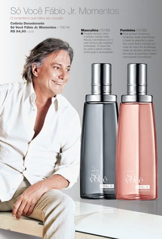 Colônia Desodorante
Só Você Fábio Jr. Momentos – 100 ml
R$ 84,90 cada
Só Você Fábio Jr. Momentos
O romantismo que bateu seu coração.
Feminina (10192)
n Floral sensual. Feminina e
romântica, revela notas frescas
e frutais de grapefruit e cassis.
Seu corpo foral é marcado por
notas de rosa e for de pêssego.
Notas de sândalo e âmbar, com
leve toque de gourmand, trazem
cremosidade e envolvência.
Masculina (10193)
n Fougère sensual. Único
e sedutor, mescla notas
frescas e aromáticas com o
calor da íris e das madeiras
ambaradas. O toque fnal
de vanila e vetiver confere
sofsticação e sensualidade.
16
BR_PERFUMARIA_COLHEITA13-13.indd 16 7/6/13 4:16 AM
PDF/X-4 ISOarizona.flow
www.arizona.com.br +55 11 3847-1977 685700_BR_COLHEITA13-13_P016.pdf - 156.0 x 230.0 mm - p?g. 16BLACK YELLOW MAGENTA CYAN
Ag?ncia: Arizona | Cliente: Arizona
Processado por arizona.flow em Sat Jul 6 04:17:20 2013
 
