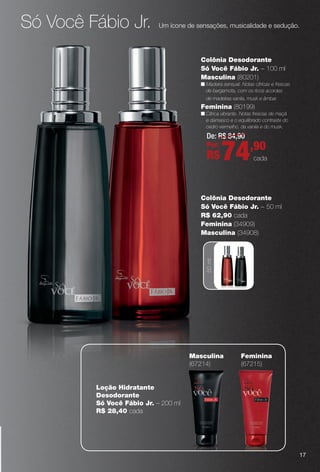 Só Você Fábio Jr. Um ícone de sensações, musicalidade e sedução.
50ml
Colônia Desodorante
Só Você Fábio Jr. – 50 ml
R$ 62,90 cada
Feminina (34909)
Masculina (34908)
Feminina
(67215)
loção Hidratante
Desodorante
Só Você Fábio Jr. – 200 ml
R$ 28,40 cada
Masculina
(67214)
17
De: R$ 84,90
Por:
R$74,90
cada
Colônia Desodorante
Só Você Fábio Jr. – 100 ml
Masculina (80201)
n Madeira sensual. Notas cítricas e frescas
de bergamota, com os ricos acordes
de madeiras vanila, musk e âmbar.
Feminina (80199)
n Cítrica vibrante. Notas frescas de maçã
e damasco e o equilibrado contraste do
cedro vermelho, da vanila e do musk.
BR_PERFUMARIA_COLHEITA13-13.indd 17 7/11/13 3:13 AM
PDF/X-4 ISOarizona.flow
www.arizona.com.br +55 11 3847-1977 685700_BR_COLHEITA13-13_P017.pdf - 156.0 x 230.0 mm - p?g. 17BLACK YELLOW MAGENTA CYAN
Ag?ncia: Arizona | Cliente: Arizona
Processado por arizona.flow em Thu Jul 11 03:17:25 2013
 