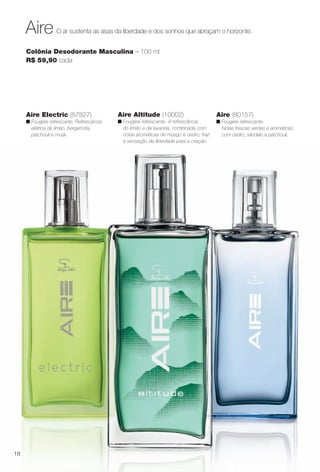O ar sustenta as asas da liberdade e dos sonhos que abraçam o horizonte.Aire
Colônia Desodorante Masculina – 100 ml
R$ 59,90 cada
Aire (80157)
n Fougère refrescante.
Notas frescas verdes e aromáticas,
com cedro, sândalo e patchouli.
Aire Electric (57827)
n Fougère refrescante. Refrescância
elétrica de limão, bergamota,
patchouli e musk.
Aire Altitude (10002)
n Fougére refrescante. A refrescância
do limão e da lavanda, combinada com
notas aromáticas de musgo e cedro, traz
a sensação de liberdade para a criação.
18
BR_PERFUMARIA_COLHEITA13-13.indd 18 7/6/13 4:16 AM
PDF/X-4 ISOarizona.flow
www.arizona.com.br +55 11 3847-1977 685700_BR_COLHEITA13-13_P018.pdf - 156.0 x 230.0 mm - p?g. 18BLACK YELLOW MAGENTA CYAN
Ag?ncia: Arizona | Cliente: Arizona
Processado por arizona.flow em Sat Jul 6 04:17:21 2013
 