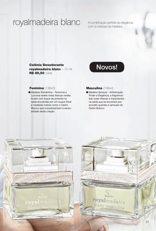 Novos!
Colônia Desodorante
royalmadeira blanc – 75 ml
R$ 89,50 cada
royalmadeira blanc A combinação perfeita da elegância
com a nobreza da madeira.
Masculina (13844)
n Madeira Sensual - Sofsticação,
Poder e Elegância, a fragrância
traz notas frescas e impactantes
na saída que se envolvem aos
acordes quentes e sensuais do
Cedro Branco.
Feminina (13843)
n Madeira Romântica - Feminina e
Luxuosa revela notas frescas verdes
frutais com toque de pimenta na
saída envolvidas por um buque foral
e madeiras nobres como o Cedro
Branco que complementam a sensu-
alidade desta criação.
21
BR_PERFUMARIA_COLHEITA13-13.indd 21 7/8/13 11:29 AM
PDF/X-4 ISOarizona.flow
www.arizona.com.br +55 11 3847-1977 685700_BR_COLHEITA13-13_P021.pdf - 156.0 x 230.0 mm - p?g. 21BLACK YELLOW MAGENTA CYAN
Ag?ncia: Arizona | Cliente: Arizona
Processado por arizona.flow em Mon Jul 8 11:31:03 2013
 
