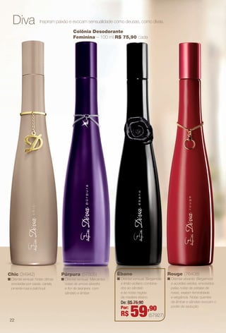 Diva Inspiram paixão e evocam sensualidade como deusas, como divas.
Púrpura (57505)
n Oriental sensual. Marcantes
notas de amora silvestre
e for de laranjeira, com
sândalo e âmbar.
Ébano
n Oriental sensual. Bergamota
e limão-siciliano combina-
dos ao sândalo
e às notas negras
da madeira ébano.
Chic (34942)
n Oriental sensual. Notas cítricas
envolvidas por cassis, canela,
pimenta rosa e patchouli.
Colônia Desodorante
Feminina – 100 ml R$ 75,90 cada
Rouge (76408)
n Oriental vibrante. Bergamota
e acordes verdes, envolvidos
pelas notas de pétalas de
rosas, exalam feminilidade
e elegância. Notas quentes
de âmbar e sândalo evocam o
poder de sedução.
De: R$ 75,90
Por:
R$ 59,90
(57927)
22
BR_PERFUMARIA_COLHEITA13-13.indd 22 7/11/13 3:13 AM
PDF/X-4 ISOarizona.flow
www.arizona.com.br +55 11 3847-1977 685700_BR_COLHEITA13-13_P022.pdf - 156.0 x 230.0 mm - p?g. 22BLACK YELLOW MAGENTA CYAN
Ag?ncia: Arizona | Cliente: Arizona
Processado por arizona.flow em Thu Jul 11 03:17:25 2013
 