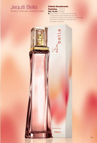 Jequiti Bella
Moderna, sofsticada, envolvente e Bella.
Colônia Desodorante
Feminina – 100 ml
R$ 75,90 (10003)
n Chypre sensual. A mistura delirante de frutas
e fores traduz a personalidade forte da mulher.
É diferente de qualquer outra fragrância e multifacetada,
transmitindo sensualidade e vida pelas notas
de madeira e patchouli.
23
BR_PERFUMARIA_COLHEITA13-13.indd 23 7/8/13 6:51 AM
PDF/X-4 ISOarizona.flow
www.arizona.com.br +55 11 3847-1977 685700_BR_COLHEITA13-13_P023.pdf - 156.0 x 230.0 mm - p?g. 23BLACK YELLOW MAGENTA CYAN
Ag?ncia: Arizona | Cliente: Arizona
Processado por arizona.flow em Mon Jul 8 06:54:55 2013
 