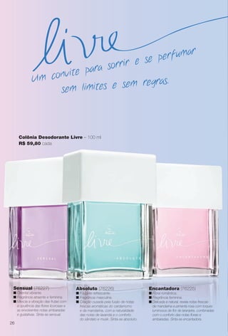 Colônia Desodorante Livre – 100 ml
R$ 59,80 cada
Absoluto (76226)
n Fougère refrescante.
n Fragrância masculina.
n Criação ousada pela fusão de notas
frescas aromáticas do cardamomo
e da mandarina, com a naturalidade
das notas de lavanda e o conforto
do sândalo e musk. Sinta-se absoluto.
Sensual (76227)
n Oriental vibrante.
n Fragrância atraente e feminina.
n Mescla a vibração das frutas com
a opulência das fores licorosas e
as envolventes notas ambaradas
e gustativas. Sinta-se sensual.
Encantadora (76225)
n Floral romântica.
n Fragrância feminina.
n Delicada e natural, revela notas frescas
de mandarina e pimenta rosa com toques
luminosos de for de laranjeira, combinadas
com o conforto das notas forais e
ambaradas. Sinta-se encantadora.
sem limites e sem regras.Um convite para sorrir e se perfumar
26
BR_PERFUMARIA_COLHEITA13-13.indd 26 7/6/13 11:18 AM
PDF/X-4 ISOarizona.flow
www.arizona.com.br +55 11 3847-1977 685700_BR_COLHEITA13-13_P026.pdf - 156.0 x 230.0 mm - p?g. 26BLACK YELLOW MAGENTA CYAN
Ag?ncia: Arizona | Cliente: Arizona
Processado por arizona.flow em Sat Jul 6 11:20:39 2013
 