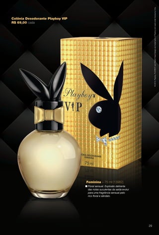Colônia Desodorante Playboy VIP
R$ 69,00 cada
©2013.Playboy.PLAYBOYandRabbitHeadDesignaretrademarksofPlayboyandusedunderlicensebyCoty.
Feminina – 75 ml (13982)
n Floral sensual. Explosão delirante
das notas suculentas da saída evolui
para uma fragrância sensual pelo
rico foral e sândalo.
29
BR_PERFUMARIA_COLHEITA13-13.indd 29 7/6/13 2:37 AM
PDF/X-4 ISOarizona.flow
www.arizona.com.br +55 11 3847-1977 685700_BR_COLHEITA13-13_P029.pdf - 156.0 x 230.0 mm - p?g. 29BLACK YELLOW MAGENTA CYAN
Ag?ncia: Arizona | Cliente: Arizona
Processado por arizona.flow em Sat Jul 6 02:40:51 2013
 