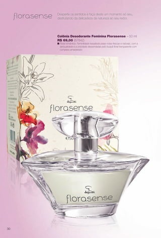 Desperte os sentidos e faça deste um momento só seu,
desfrutando da delicadeza da natureza ao seu redor.
Colônia Desodorante Feminina Florasense – 50 ml
R$ 69,00 (67842)
n Floral romântica. Feminilidade ressaltada pelas notas frescas e naturais, com a
sensualidade e a unicidade desvendadas pelo buquê foral transparente com
complexo amadeirado.
30
BR_PERFUMARIA_COLHEITA13-13.indd 30 7/10/13 2:43 PM
PDF/X-4 ISOarizona.flow
www.arizona.com.br +55 11 3847-1977 685700_BR_COLHEITA13-13_P030.pdf - 156.0 x 230.0 mm - p?g. 30BLACK YELLOW MAGENTA CYAN
Ag?ncia: Arizona | Cliente: Arizona
Processado por arizona.flow em Wed Jul 10 14:44:11 2013
 