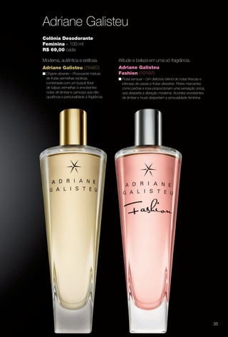 Adriane Galisteu
adriane Galisteu (76487)
n Chypre vibrante – Provocante mistura
de frutas vermelhas exóticas,
combinada com um buquê foral
de tulipas vermelhas e envolventes
notas de âmbar e camurça que dão
opulência e personalidade à fragrância.
Colônia Desodorante
Feminina – 100 ml
R$ 69,00 cada
Moderna, autêntica e estilosa.
adriane Galisteu
Fashion (10197)
n Frutal sensual – Um delicioso blend de notas frescas e
intensas de cassis e frutas silvestres. Flores marcantes
como peônia e rosa proporcionam uma sensação única,
que desperta a vibração moderna. Acordes envolventes
de âmbar e musk despertam a sensualidade feminina.
Atitude e beleza em uma só fragrância.
35
BR_PERFUMARIA_COLHEITA13-13.indd 35 7/8/13 6:51 AM
PDF/X-4 ISOarizona.flow
www.arizona.com.br +55 11 3847-1977 685700_BR_COLHEITA13-13_P035.pdf - 156.0 x 230.0 mm - p?g. 35BLACK YELLOW MAGENTA CYAN
Ag?ncia: Arizona | Cliente: Arizona
Processado por arizona.flow em Mon Jul 8 06:54:56 2013
 