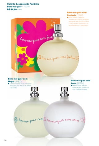 Bem-me-quer com
Fantasia (13905)
n Frutal vibrante. Deliciosa
combinação de frutas amarelas
envolvidas pelo rico buquê foral
e pela baunilha traz espaço ao
encantamento e à imaginação.
Colônia Desodorante Feminina
Bem-me-quer – 100 ml
R$ 49,90 cada
Bem-me-quer com
Magia (34800)
n Oriental vibrante. Frutas vermelhas
envolvidas pela doçura do âmbar
e da vanilla.
Bem-me-quer com
Amor (80294)
n Floral vibrante. Alegres
notas de pera e melancia,
com caramelo e vanilla.
36
BR_PERFUMARIA_COLHEITA13-13.indd 36 7/10/13 11:34 AM
PDF/X-4 ISOarizona.flow
www.arizona.com.br +55 11 3847-1977 685700_BR_COLHEITA13-13_P036.pdf - 156.0 x 230.0 mm - p?g. 36BLACK YELLOW MAGENTA CYAN
Ag?ncia: Arizona | Cliente: Arizona
Processado por arizona.flow em Wed Jul 10 11:36:11 2013
 