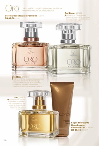 Loção Hidratante
Desodorante
Feminina Oro – 200 ml
R$ 26,40 (57137)
Colônia Desodorante Feminina – 75 ml
R$ 69,00 cada
Oro (76502)
n Chypre sensual. Seu rico
acorde foral de orquídea e
jasmim, associado a uma
infusão de frutas, sândalo
e patchouli, traz brilho e
exclusividade.
Oro Rosé (76504)
n Oriental romântica. Marcantes e ousadas notas
opulentas, com pitadas de pimenta-negra
em corpo foral marcante de íris e osmathus,
combinadas a acordes amadeirados e
ambarados, dão o tom envolvente e sensual.
Oro Blanc (76503)
n Floral vibrante. Revela acordes
frutados de pera e lichia, com rosas
brancas, frésia e o envolvente toque
de madeira e baunilha.
Único, lapidado como uma joia para transformar
momentos comuns em extraordinários.Oro
38
BR_PERFUMARIA_COLHEITA13-13.indd 38 7/10/13 3:50:07PM
PDF/X-4 ISOarizona.flow
www.arizona.com.br +55 11 3847-1977 685700_BR_COLHEITA13-13_P038.pdf - 156.0 x 230.0 mm - p?g. 38BLACK YELLOW MAGENTA CYAN
Ag?ncia: Arizona | Cliente: Arizona
Processado por arizona.flow em Wed Jul 10 15:51:13 2013
 
