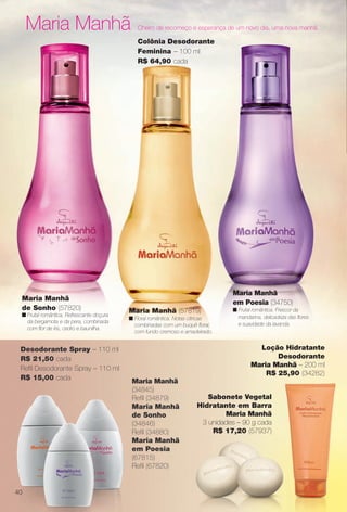Maria Manhã Cheiro de recomeço e esperança de um novo dia, uma nova manhã.
Maria Manhã (57819)
n Floral romântica. Notas cítricas
combinadas com um buquê foral,
com fundo cremoso e amadeirado.
Colônia Desodorante
Feminina – 100 ml
R$ 64,90 cada
Maria Manhã
em Poesia (34750)
n Frutal romântica. Frescor da
mandarina, delicadeza das fores
e suavidade da lavanda.
Maria Manhã
de Sonho (57820)
n Frutal romântica. Refrescante doçura
da bergamota e da pera, combinada
com for de íris, cedro e baunilha.
Maria Manhã
(34845)
Refl (34879)
Maria Manhã
de Sonho
(34846)
Refl (34880)
Maria Manhã
em Poesia
(67815)
Refl (67820)
Sabonete Vegetal
Hidratante em Barra
Maria Manhã
3 unidades – 90 g cada
R$ 17,20 (57937)
Desodorante Spray – 110 ml
R$ 21,50 cada
Refl Desodorante Spray – 110 ml
R$ 15,00 cada
Loção Hidratante
Desodorante
Maria Manhã – 200 ml
R$ 25,90 (34282)
40
BR_PERFUMARIA_COLHEITA13-13.indd 40 7/6/13 2:38 AM
PDF/X-4 ISOarizona.flow
www.arizona.com.br +55 11 3847-1977 685700_BR_COLHEITA13-13_P040.pdf - 156.0 x 230.0 mm - p?g. 40BLACK YELLOW MAGENTA CYAN
Ag?ncia: Arizona | Cliente: Arizona
Processado por arizona.flow em Sat Jul 6 02:40:52 2013
 