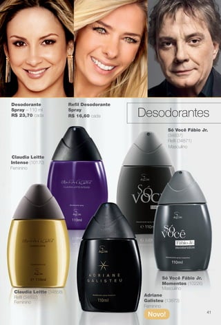 Desodorante
Spray – 110 ml
R$ 23,70 cada
Claudia Leitte (34858)
Refl (34892)
Claudia Leitte
Intense (10170)
Feminino
Feminino
Feminino
Masculino
Masculino
Só Você Fábio Jr.
(34837)
Refl (34871)
Só Você Fábio Jr.
Momentos (10226)
Adriane
Galisteu (13873)
Novo!
Refl Desodorante
Spray
R$ 16,60 cada
41
Desodorantes
BR_PERFUMARIA_COLHEITA13-13.indd 41 7/6/13 2:38 AM
PDF/X-4 ISOarizona.flow
www.arizona.com.br +55 11 3847-1977 685700_BR_COLHEITA13-13_P041.pdf - 156.0 x 230.0 mm - p?g. 41BLACK YELLOW MAGENTA CYAN
Ag?ncia: Arizona | Cliente: Arizona
Processado por arizona.flow em Sat Jul 6 02:40:52 2013
 