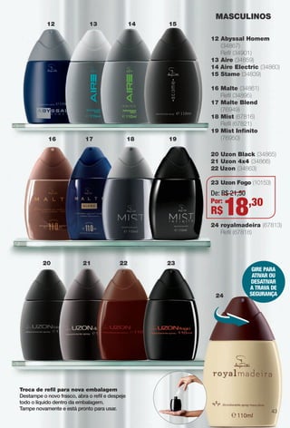 Troca de refl para nova embalagem
Destampe o novo frasco, abra o refl e despeje
todo o líquido dentro da embalagem.
Tampe novamente e está pronto para usar.
GIRE PARA
ATIVAR OU
DESATIVAR
A TRAVA DE
SEGURAnçA
12 Abyssal Homem
(34867)
Refl (34901)
13 Aire (34859)
14 Aire Electric (34860)
15 Stame (34839)
16 Malte (34861)
Refl (34895)
17 Malte Blend
(76949)
18 Mist (67816)
Refl (67821)
19 Mist Infnito
(76950)
20 Uzon Black (34865)
21 Uzon 4x4 (34866)
22 Uzon (34863)
23 Uzon Fogo (10153)
24 royalmadeira (67813)
Refl (67818)
MASCULINOS
12 13 14 15
19181716
20 21 22
24
23
De: R$ 21,50
Por:
R$18,30
43
BR_PERFUMARIA_COLHEITA13-13.indd 43 7/8/13 12:31 PM
PDF/X-4 ISOarizona.flow
www.arizona.com.br +55 11 3847-1977 685700_BR_COLHEITA13-13_P043.pdf - 156.0 x 230.0 mm - p?g. 43BLACK YELLOW MAGENTA CYAN
Ag?ncia: Arizona | Cliente: Arizona
Processado por arizona.flow em Mon Jul 8 12:32:59 2013
 