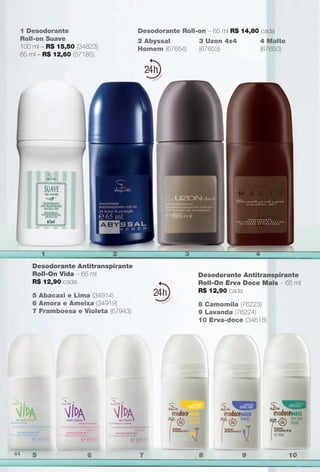 Desodorante Antitranspirante
Roll-On Vida – 65 ml
R$ 12,90 cada
Desodorante Antitranspirante
Roll-On Erva Doce Mais – 65 ml
R$ 12,90 cada
5 Abacaxi e Lima (34914)
6 Amora e Ameixa (34919)
7 Framboesa e Violeta (67943)
8 Camomila (76223)
9 Lavanda (76224)
10 Erva-doce (34618)
2 Abyssal
Homem (67654)
3 Uzon 4x4
(67653)
4 Malte
(67650)
Desodorante Roll-on – 65 ml R$ 14,80 cada1 Desodorante
Roll-on Suave
100 ml – R$ 15,50 (34823)
65 ml – R$ 12,60 (57185)
24
24
1 2 3 4
5 6 7 8 9 1044
BR_PERFUMARIA_COLHEITA13-13.indd 44 7/10/13 6:41 PM
PDF/X-4 ISOarizona.flow
www.arizona.com.br +55 11 3847-1977 685700_BR_COLHEITA13-13_P044.pdf - 156.0 x 230.0 mm - p?g. 44BLACK YELLOW MAGENTA CYAN
Ag?ncia: Arizona | Cliente: Arizona
Processado por arizona.flow em Wed Jul 10 18:45:58 2013
 