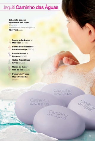 Sabonete Vegetal
Hidratante em Barra
90 g cada
4 unidades da mesma fragrância
R$ 17,20 cada
Jequiti Caminho das Águas
Sombra da Árvore –
Madeiras (57932)
Flores de Amor –
Flor de Íris (57935)
Banho de Felicidade –
Pera e Pitanga (57934)
Paz da Manhã –
Lavanda (57936)
Pomar de Frutas –
Maçã Vermelha
(57933)
Gotas Aromáticas –
Ervas (57930)
45
BR_CAMINHO DAS AGUAS_COLHEITA13-13.indd 45 7/12/13 9:25 PM
PDF/X-4 ISOarizona.flow
www.arizona.com.br +55 11 3847-1977 685700_BR_COLHEITA13-13_P045.pdf - 156.0 x 230.0 mm - p?g. 45BLACK YELLOW MAGENTA CYAN
Ag?ncia: Arizona | Cliente: Arizona
Processado por arizona.flow em Fri Jul 12 21:26:06 2013
 