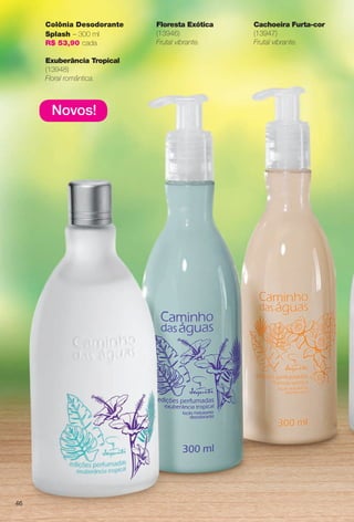Novos!
Colônia Desodorante
Splash – 300 ml
R$ 53,90 cada
Exuberância Tropical
(13948)
Floral romântica.
Cachoeira Furta-cor
(13947)
Frutal vibrante.
Floresta Exótica
(13946)
Frutal vibrante.
46
BR_CAMINHO DAS AGUAS_COLHEITA13-13.indd 46 7/12/13 5:54:05AM
PDF/X-4 ISOarizona.flow
www.arizona.com.br +55 11 3847-1977 685700_BR_COLHEITA13-13_P046.pdf - 156.0 x 230.0 mm - p?g. 46BLACK YELLOW MAGENTA CYAN
Ag?ncia: Arizona | Cliente: Arizona
Processado por arizona.flow em Fri Jul 12 05:54:50 2013
 