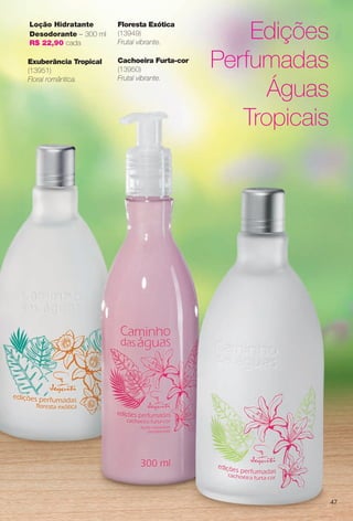 Edições
Perfumadas
Águas
Tropicais
Exuberância Tropical
(13951)
Floral romântica.
Cachoeira Furta-cor
(13950)
Frutal vibrante.
Floresta Exótica
(13949)
Frutal vibrante.
Loção Hidratante
Desodorante – 300 ml
R$ 22,90 cada
47
BR_CAMINHO DAS AGUAS_COLHEITA13-13.indd 47 7/12/13 5:54:05AM
PDF/X-4 ISOarizona.flow
www.arizona.com.br +55 11 3847-1977 685700_BR_COLHEITA13-13_P047.pdf - 156.0 x 230.0 mm - p?g. 47BLACK YELLOW MAGENTA CYAN
Ag?ncia: Arizona | Cliente: Arizona
Processado por arizona.flow em Fri Jul 12 05:54:50 2013
 