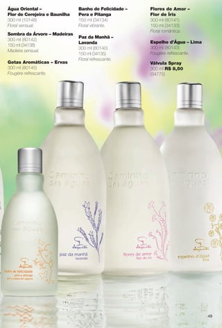 Flores de Amor –
Flor de Íris
300 ml (80141)
150 ml (34133)
Floral romântica.
Espelho d’Água – Lima
300 ml (80143)
Fougère refrescante.
Banho de Felicidade –
Pera e Pitanga
150 ml (34134)
Floral vibrante.
Paz da Manhã –
Lavanda
300 ml (80140)
150 ml (34135)
Floral refrescante.
Água Oriental –
Flor de Cerejeira e Baunilha
300 ml (10148)
Floral sensual.
Sombra da Árvore – Madeiras
300 ml (80142)
150 ml (34138)
Madeira sensual.
Gotas Aromáticas – Ervas
300 ml (80145)
Fougère refrescante.
Válvula Spray
300 ml R$ 8,50
(34775)
49
BR_CAMINHO DAS AGUAS_COLHEITA13-13.indd 49 7/12/13 5:54:07AM
PDF/X-4 ISOarizona.flow
www.arizona.com.br +55 11 3847-1977 685700_BR_COLHEITA13-13_P049.pdf - 156.0 x 230.0 mm - p?g. 49BLACK YELLOW MAGENTA CYAN
Ag?ncia: Arizona | Cliente: Arizona
Processado por arizona.flow em Fri Jul 12 05:54:56 2013
 