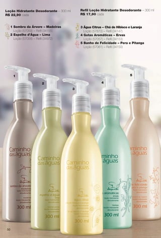 Loção Hidratante Desodorante – 300 ml
R$ 22,90 cada
Refl Loção Hidratante Desodorante – 300 ml
R$ 17,90 cada
1
2
3
4
5
1 Sombra da Árvore – Madeiras
Loção (57059) – Refl (34155)
2 Espelho d’Água – Lima
Loção (57058) – Refl (34972)
3 Água Citrus – Chá de Hibisco e Laranja
Loção (57870) – Refl (34147)
4 Gotas Aromáticas – Ervas
Loção (57057) – Refl (34153)
5 Banho de Felicidade – Pera e Pitanga
Loção (57061) – Refl (34150)
50
BR_CAMINHO DAS AGUAS_COLHEITA13-13.indd 50 7/11/13 12:02 PM
PDF/X-4 ISOarizona.flow
www.arizona.com.br +55 11 3847-1977 685700_BR_COLHEITA13-13_P050.pdf - 156.0 x 230.0 mm - p?g. 50BLACK YELLOW MAGENTA CYAN
Ag?ncia: Arizona | Cliente: Arizona
Processado por arizona.flow em Thu Jul 11 12:04:07 2013
 