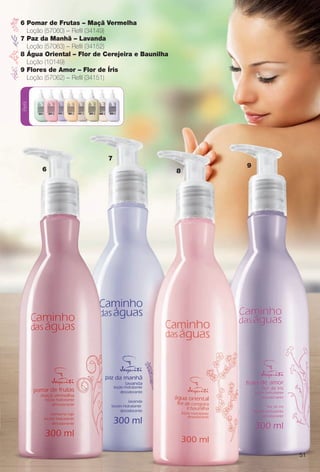 Refil
6
7
8
9
6 Pomar de Frutas – Maçã Vermelha
Loção (57060) – Refl (34149)
7 Paz da Manhã – Lavanda
Loção (57063) – Refl (34152)
8 Água Oriental – Flor de Cerejeira e Baunilha
Loção (10149)
9 Flores de Amor – Flor de Íris
Loção (57062) – Refl (34151)
51
BR_CAMINHO DAS AGUAS_COLHEITA13-13.indd 51 7/11/13 12:02 PM
PDF/X-4 ISOarizona.flow
www.arizona.com.br +55 11 3847-1977 685700_BR_COLHEITA13-13_P051.pdf - 156.0 x 230.0 mm - p?g. 51BLACK YELLOW MAGENTA CYAN
Ag?ncia: Arizona | Cliente: Arizona
Processado por arizona.flow em Thu Jul 11 12:04:06 2013
 