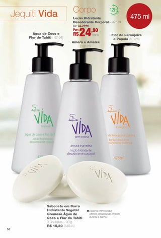 12
Loção Hidratante
Desodorante Corporal – 475 ml
Sabonete em Barra
Hidratante Vegetal
Cremoso Água de
Coco e Flor do Tahiti
3 unidades – 90 g
R$ 15,80 (34044)
Flor de Laranjeira
e Papaia (10126)
Amora e Ameixa
(10125)
Água de Coco e
Flor do Tahiti (10191)
De: R$ 29,90
Por:
R$24,90
cada
n Espuma cremosa que
oferece sensação de conforto
durante o banho.
475 ml
CorpoJequiti Vida
52
BR_VIDA_COLHEITA13-13.indd 52 7/11/13 3:03 AM
PDF/X-4 ISOarizona.flow
www.arizona.com.br +55 11 3847-1977 685700_BR_COLHEITA13-13_P052.pdf - 156.0 x 230.0 mm - p?g. 52BLACK YELLOW MAGENTA CYAN
Ag?ncia: Arizona | Cliente: Arizona
Processado por arizona.flow em Thu Jul 11 03:11:54 2013
 