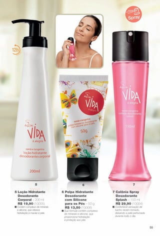 6 Polpa Hidratante
Desodorante
com Silicone
para os Pés – 50 g
R$ 13,50 (10008)
n Sua fórmula contém complexo
de minerais e silicone, que
proporciona hidratação
e proteção aos pés.
7 Colônia Spray
Desodorante
Splash – 150 ml
R$ 29,90 (10004)
n Confortável sensação de
banho recém-tomado,
deixando a pele perfumada
durante todo o dia.
12
65 7
Spray
5 Loção Hidratante
Desodorante
Corporal – 200 ml
R$ 19,90 (10005)
n Contém complexo de minerais
e silicone, que oferece
hidratação e maciez à pele.
55
BR_VIDA_COLHEITA13-13.indd 55 7/9/13 12:30 AM
PDF/X-4 ISOarizona.flow
www.arizona.com.br +55 11 3847-1977 685700_BR_COLHEITA13-13_P055.pdf - 156.0 x 230.0 mm - p?g. 55BLACK YELLOW MAGENTA CYAN
Ag?ncia: Arizona | Cliente: Arizona
Processado por arizona.flow em Tue Jul 9 00:32:44 2013
 