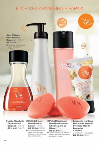 3 PolpaH idratante
Desodorante com
Silicone para as
Mãos – 50 g
R$ 13,50 (34017)
n Contém complexo de minerais e
silicone, que oferece hidratação
e proteção às mãos.
12
flor de laranjeira e papaia
spray
2 ColôniaS pray
Desodorante
Splash – 150 ml
R$ 29,90 (34926)
n Confortável sensação de
banho recém-tomado,
deixando a pele perfumada
durante todo o dia.
Óleo Bifásico
Desodorante
Corporal – 200 ml
R$ 29,90 (10287)
n Hidratação e sedosidade
para a pele durante
o banho.
12
4 Sabonete em Barra
Hidratante Vegetal
Cremoso Flor de
Laranjeira
e Papaia
3 unidades – 90 g cada
R$ 15,80 (34046)
1
3
2
4
1 Loção Hidratante
Desodorante
Corporal – 200 ml
R$ 19,90 (34027)
56
BR_VIDA_COLHEITA13-13.indd 56 7/8/13 6:16 PM
PDF/X-4 ISOarizona.flow
www.arizona.com.br +55 11 3847-1977 685700_BR_COLHEITA13-13_P056.pdf - 156.0 x 230.0 mm - p?g. 56BLACK YELLOW MAGENTA CYAN
Ag?ncia: Arizona | Cliente: Arizona
Processado por arizona.flow em Mon Jul 8 18:18:50 2013
 