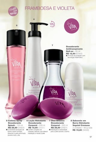 5
6
7
8
spray
12
5 Colônia Spray
Desodorante
Splash – 150 ml
R$ 29,90 (34924)
n Confortável sensação de
banho recém-tomado,
deixando a pele perfumada
durante todo o dia.
framboesa e violeta
7 Óleo Bifásico
Desodorante
Corporal – 200 ml
R$ 29,90 (34921)
n Hidratação e sedosidade
para a pele durante o banho.
8 Sabonete em
Barra Hidratante
Vegetal Cremoso
3 unidades – 90 g cada
R$ 15,80 (34048)
Desodorante
Antitranspirante
Roll-on – 65 ml
R$ 12,90 (67943)
n 24 horas de proteção com
tecnologia VidaProtect.
6 Loção Hidratante
Desodorante
Corporal – 200 ml
R$ 19,90 (34937)
n Contém complexo de
minerais e silicone, que oferece
hidratação e maciez à pele.
57
BR_VIDA_COLHEITA13-13.indd 57 7/8/13 6:16 PM
PDF/X-4 ISOarizona.flow
www.arizona.com.br +55 11 3847-1977 685700_BR_COLHEITA13-13_P057.pdf - 156.0 x 230.0 mm - p?g. 57BLACK YELLOW MAGENTA CYAN
Ag?ncia: Arizona | Cliente: Arizona
Processado por arizona.flow em Mon Jul 8 18:18:50 2013
 