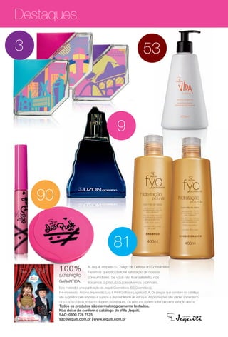 Destaques
533
99
90
81
100%
SATISFAÇÃO
GARANTIDA.
A Jequiti respeita o Código de Defesa do Consumidor.
Fazemos questão da total satisfação de nossos
consumidores. Se você não fcar satisfeito, nós
trocamos o produto ou devolvemos o dinheiro.
Este material é uma publicação da Jequiti Cosméticos (SS Cosméticos).
Pré-impressão: Arizona. Impressão: Log & Print Gráfca e Logística S.A. Os preços que constam no catálogo
são sugeridos pela empresa e sujeitos a disponibilidade de estoque. As promoções são válidas somente no
ciclo 13/2013 e/ou enquanto durarem os estoques. Os produtos podem sofrer pequena variação de cor.
Todos os produtos são dermatologicamente testados.
Não deixe de conferir o catálogo do Villa Jequiti.
SAC: 0800 776 7575
sac@jequiti.com.br | www.jequiti.com.br
ciclo 13 2013
Diversão garantida
neste Dia das Crianças!
BR_DESTAQUE_INDICE_COLHEITA13-13.indd 4 7/12/13 5:26 PM
PDF/X-4 ISOarizona.flow
www.arizona.com.br +55 11 3847-1977 685700_BR_COLHEITA13-13_P004.pdf - 156.0 x 230.0 mm - p?g. 4BLACK YELLOW MAGENTA CYAN
Ag?ncia: Arizona | Cliente: Arizona
Processado por arizona.flow em Fri Jul 12 17:29:41 2013
 