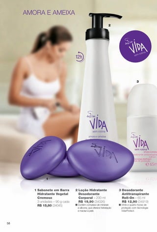 2
3
1
3 Desodorante
Antitranspirante
Roll-On – 65 ml
R$ 12,90 (34919)
n Vinte e quatro horas de
proteção com tecnologia
VidaProtect.
1 Sabonete em Barra
Hidratante Vegetal
Cremoso
3 unidades – 90 g cada
R$ 15,80 (34045)
12
amora e ameixa
2 Loção Hidratante
Desodorante
Corporal – 200 ml
R$ 19,90 (34026)
n Contém complexo de minerais
e silicone, que oferece hidratação
e maciez à pele.
58
BR_VIDA_COLHEITA13-13.indd 58 7/8/13 6:16 PM
PDF/X-4 ISOarizona.flow
www.arizona.com.br +55 11 3847-1977 685700_BR_COLHEITA13-13_P058.pdf - 156.0 x 230.0 mm - p?g. 58BLACK YELLOW MAGENTA CYAN
Ag?ncia: Arizona | Cliente: Arizona
Processado por arizona.flow em Mon Jul 8 18:18:51 2013
 