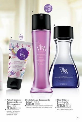 Spray
4
6
5
6 Óleo Bifásico
Desodorante
Corporal – 200 ml
R$ 29,90 (34156)
n Hidratação e sedosidade
para a pele durante o banho.
4 PolpaH idratante
Desodorante com
Silicone para as
Mãos – 50 g
R$ 13,50 (34918)
n Contém complexo de
minerais e silicone, que
oferece hidratação e
proteção às mãos.
12
5 Colônia Spray Desodorante
Splash – 150 ml
R$ 29,90 (34090)
n Confortável sensação de banho recém-tomado,
deixando a pele perfumada durante todo o dia.
59
BR_VIDA_COLHEITA13-13.indd 59 7/8/13 6:16 PM
PDF/X-4 ISOarizona.flow
www.arizona.com.br +55 11 3847-1977 685700_BR_COLHEITA13-13_P059.pdf - 156.0 x 230.0 mm - p?g. 59BLACK YELLOW MAGENTA CYAN
Ag?ncia: Arizona | Cliente: Arizona
Processado por arizona.flow em Mon Jul 8 18:18:50 2013
 
