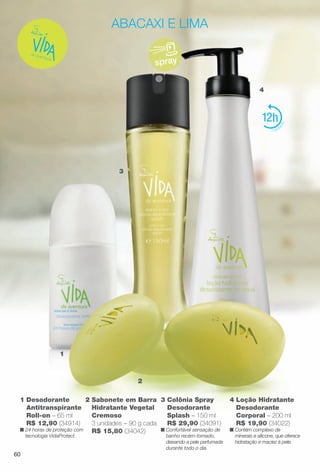 2 Sabonete em Barra
Hidratante Vegetal
Cremoso
3 unidades – 90 g cada
R$ 15,80 (34042)
1 Desodorante
Antitranspirante
Roll-on – 65 ml
R$ 12,90 (34914)
n 24 horas de proteção com
tecnologia VidaProtect.
3
1
2
4
abacaxi e lima
spray
3 Colônia Spray
Desodorante
Splash – 150 ml
R$ 29,90 (34091)
n Confortável sensação de
banho recém-tomado,
deixando a pele perfumada
durante todo o dia.
12
4 Loção Hidratante
Desodorante
Corporal – 200 ml
R$ 19,90 (34022)
n Contém complexo de
minerais e silicone, que oferece
hidratação e maciez à pele.
60
BR_VIDA_COLHEITA13-13.indd 60 7/8/13 7:08 PM
PDF/X-4 ISOarizona.flow
www.arizona.com.br +55 11 3847-1977 685700_BR_COLHEITA13-13_P060.pdf - 156.0 x 230.0 mm - p?g. 60BLACK YELLOW MAGENTA CYAN
Ag?ncia: Arizona | Cliente: Arizona
Processado por arizona.flow em Mon Jul 8 19:10:08 2013
 