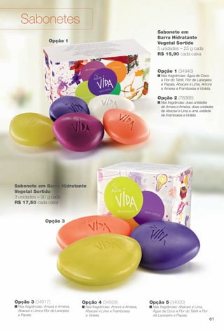 Opção 3
Opção 4 (34929)
n Nas fragrâncias: Amora e Ameixa,
Abacaxi e Lima e Framboesa
e Violeta.
Opção 5 (34930)
n Nas fragrâncias: Abacaxi e Lima,
Água de Coco e Flor do Tahiti e Flor
de Laranjeira e Papaia.
Opção 3 (34917)
n Nas fragrâncias: Amora e Ameixa,
Abacaxi e Lima e Flor de Laranjeira
e Papaia.
Opção 1
Sabonetes
Sabonete em Barra Hidratante
Vegetal Sortido
3 unidades – 90 g cada
R$ 17,50 cada caixa
Opção 2 (76368)
n Nas fragrâncias: duas unidades
de Amora e Ameixa, duas unidades
de Abacaxi e Lima e uma unidade
de Framboesa e Violeta.
Opção 1 (34940)
n Nas fragrâncias: Água de Coco
e Flor do Tahiti, Flor de Laranjeira
e Papaia, Abacaxi e Lima, Amora
e Ameixa e Framboesa e Violeta.
Sabonete em
Barra Hidratante
Vegetal Sortido
5 unidades – 25 g cada
R$ 15,90 cada caixa
61
BR_VIDA_COLHEITA13-13.indd 61 7/8/13 7:08 PM
PDF/X-4 ISOarizona.flow
www.arizona.com.br +55 11 3847-1977 685700_BR_COLHEITA13-13_P061.pdf - 156.0 x 230.0 mm - p?g. 61BLACK YELLOW MAGENTA CYAN
Ag?ncia: Arizona | Cliente: Arizona
Processado por arizona.flow em Mon Jul 8 19:10:08 2013
 