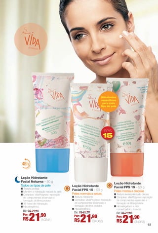 Loção Hidratante
Facial FPS 15 – 50 g
Peles mistas a oleosas
n Textura aveludada e não oleosa.
n Complexo VidaProgress: reposição
de componentes essenciais e
formação de flme protetor.
n Hipoalergênico e não
comedogênico (cravos).
Loção Hidratante
Facial FPS 15 – 50 g
Peles normais a secas
n Textura hidratante.
n Complexo VidaProgress: reposição
de componentes essenciais e
formação de flme protetor.
n Hipoalergênico.
é belezaa
Loção Hidratante
Facial Noturna – 50 g
Todos os tipos de pele
n Textura sedosa.
n Mantém a hidratação natural da pele.
n Complexo VidaProgress: reposição
de componentes essenciais e
formação de flme protetor.
n 48 horas de hidratação.
n Hipoalergênico.
FPS
15
Hidratantes
específcos
para cada
tipo de pele
De: R$ 25,80
Por:
R$21,90
(10241)
De: R$ 25,80
Por:
R$21,90
(34362)
De: R$ 25,80
Por:
R$21,90
(34363)
63
BR_VIDA_COLHEITA13-13.indd 63 7/9/13 12:30 AM
PDF/X-4 ISOarizona.flow
www.arizona.com.br +55 11 3847-1977 685700_BR_COLHEITA13-13_P063.pdf - 156.0 x 230.0 mm - p?g. 63BLACK YELLOW MAGENTA CYAN
Ag?ncia: Arizona | Cliente: Arizona
Processado por arizona.flow em Tue Jul 9 00:32:44 2013
 