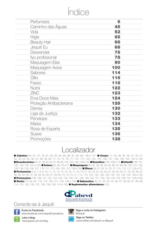 Índice
Conecte-se à Jequiti
Leia o blog:
www.jequiti.com.br/blog
Curta no Facebook:
www.facebook.com/JequitiCosmeticos
Siga no Twitter:
www.twitter.com/jequiti ou @jequiti
Localizador
n Cabelos: 64, 67, 70, 78, 81, 82, 83, 84, 85, 86, 87, 88, 89, 136 e 141. n Corpo: 17, 33, 38, 40, 46, 47, 50, 51,
52, 53, 54, 55, 56, 57, 58, 59, 60, 71, 74, 75, 76, 77, 114, 115, 122, 124, 125, 126, 127, 128, 136, 152, 153 e 156.
nDesodorantes:40,41,42,43,44,57,58,60,124,125,126,136e149.nEsmaltes: 108,109e113.nInfantil:130,131,
132, 133, 134, 137 e 150. n Íntimo: 65, 68, 76 e 77. n Maquiagem: 90, 91, 92, 93, 94, 95, 96, 97, 98, 99, 100, 101, 102,
103, 104, 105, 106, 107, 110, 111, 112, 154, 155, 157, 158 e 159. n Óleos: 56, 57, 59, 74, 76, 77, 114, 115, 117, 135 e 151.
n Perfumaria: 3, 6, 7, 8, 9, 10, 11, 12, 13, 14, 15, 16, 17, 18, 19, 21, 22, 23, 24, 25, 26, 27, 28, 29, 30, 31, 33, 35, 36, 37,
38, 39, 40, 46, 47, 48, 49, 55, 56, 57, 59, 60, 72, 73, 75, 77, 114, 115, 124, 125, 138, 139, 142, 143, 144, 145, 146 e 149.
n Promoções: 138, 139, 141, 142, 143, 144, 145, 146, 147, 148, 149, 150, 151, 152, 153, 154, 155, 156, 157, 158 e 160.
n Rosto: 12, 62, 63, 118, 119, 120, 121, 123, 136 e 148. n Sabonetes: 40, 41, 45, 52, 54, 56, 57, 58, 60, 61, 68, 69,
114, 115, 125, 126, 127, 128, 129, 136, 147 e 160. n Suplementos alimentares: 122.
Siga e curta no Instagram:
@Jequiti
Perfumaria
Caminho das Águas
Vida
Higie
Beauty Hair
Jequiti Eu
Desvendar
fyo profssional
Maquiagem Elas
Maquiagem Aviva
Sabores
Óllio
Fases
Nutra
ZINC
Erva Doce Mais
Proteção Antibacteriana
Disney
Liga da Justiça
Penelope
Maisa
Rosa de Esparta
Suave
Promoções
6
45
52
65
66
68
76
78
90
100
114
116
118
122
123
124
128
130
132
133
134
135
136
138
BR_DESTAQUE_INDICE_COLHEITA13-13.indd 5 7/12/13 5:27 PM
PDF/X-4 ISOarizona.flow
www.arizona.com.br +55 11 3847-1977 685700_BR_COLHEITA13-13_P005.pdf - 156.0 x 230.0 mm - p?g. 5BLACK YELLOW MAGENTA CYAN
Ag?ncia: Arizona | Cliente: Arizona
Processado por arizona.flow em Fri Jul 12 17:29:41 2013
 