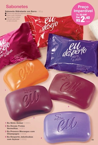 2
1
3
4
Sabonetes
1 Eu Sinto Âmbar (14060)
2 Eu Desejo Frutas
Vermelhas (14061)
3 Eu Provoco Morangos com
Champagne (14059)
4 Eu Desperto Jabuticabas
com Açúcar (14062)
Sabonete Hidratante em Barra – 90 g
n Forma uma deliciosa espuma cremosa.
n Deixa a pele hidratada,
limpa e bem cuidada.
n Indicado para todos
os tipos de pele.
De: R$ 3,90
Por:
R$2,40
Preço
Imperdível
cada
69
BR_EU_COLHEITA13-13.indd 69 7/12/13 9:40 AM
PDF/X-4 ISOarizona.flow
www.arizona.com.br +55 11 3847-1977 685700_BR_COLHEITA13-13_P069.pdf - 156.0 x 230.0 mm - p?g. 69BLACK YELLOW MAGENTA CYAN
Ag?ncia: Arizona | Cliente: Arizona
Processado por arizona.flow em Fri Jul 12 09:41:00 2013
 