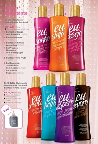 1
2
3
54 6 7Refl Calda Hidratante
Desodorante Corporal
Eu Devoro Chocolate
250 ml
R$ 15,90 (67519)
n Deixa a pele hidratada,
macia e sedosa.
n Pode ser usada durante
o banho.
n Produto não comestível.
Loção Hidratante
Desodorante Corporal
250 ml
R$ 19,80 cada
n Pele perfumada durante todo o dia.
5 Eu Beijo Tutti Frutti
(14063)
2 Eu Sinto Âmbar
(14083)
4 Eu Provoco
Morangos
com Champagne
(14067)
6 Eu Desperto
Jabuticabas
com Açúcar (14066)
7 EuDe voro
Chocolate (67003)
3 Eu Desejo Frutas
Vermelhas (14065)
1 Eu Sonho Cereja
com Chantilly (14064)
Loção
Hidratante
Refl
71
BR_EU_COLHEITA13-13.indd 71 7/12/13 10:12 AM
PDF/X-4 ISOarizona.flow
www.arizona.com.br +55 11 3847-1977 685700_BR_COLHEITA13-13_P071.pdf - 156.0 x 230.0 mm - p?g. 71BLACK YELLOW MAGENTA CYAN
Ag?ncia: Arizona | Cliente: Arizona
Processado por arizona.flow em Fri Jul 12 10:13:38 2013
 