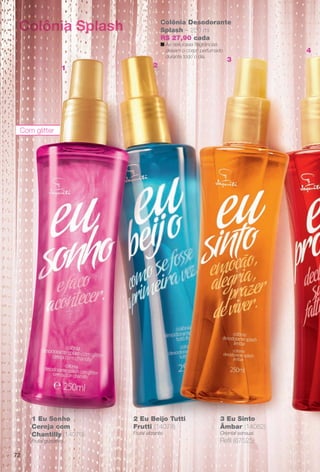 Colônia Splash
Com glitter
1 Eu Sonho
Cereja com
Chantilly (14079)
Frutal gustativo.
2 Eu Beijo Tutti
Frutti (14078)
Frutal vibrante.
3 Eu Sinto
Âmbar (14082)
Oriental sensual.
Refl (67525)
Colônia Desodorante
Splash – 250 ml
R$ 27,90 cada
n As deliciosas fragrâncias
deixam o corpo perfumado
durante todo o dia.
1 2
3
4
72
BR_EU_COLHEITA13-13.indd 72 7/12/13 6:27:42AM
PDF/X-4 ISOarizona.flow
www.arizona.com.br +55 11 3847-1977 685700_BR_COLHEITA13-13_P072.pdf - 156.0 x 230.0 mm - p?g. 72BLACK YELLOW MAGENTA CYAN
Ag?ncia: Arizona | Cliente: Arizona
Processado por arizona.flow em Fri Jul 12 06:29:12 2013
 