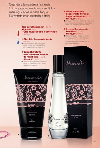 5
4
4 Loção Hidratante
Desodorante Corporal
Toque de Sedução – 150 ml
R$ 15,90 (76704)
n Conduza o momento através do toque para
uma inesquecível massagem. Esqueça os
limites, use a imaginação a seu favor.
3 Calda Hidratante
para Desenhar Atração
de Framboesa – 20 g
R$ 14,50 (76700)
n Deixe que suas fantasias envolvam o
momento. Desenhe sobre o corpo,
brinque e surpreenda.
Óleo para Massagear – 60 ml
R$ 23,50 cada
1 Óleo Quente Febre de Morango
(76703)
2 Óleo Frio Arrepio de Menta
(76702)
n Nos momentos a dois, massageie
sobre o corpo, assopre levemente
e surpreenda-se com o resultado.
5 Colônia Desodorante
Feminina – 50 ml
R$ 53,00 (76701)
n Oriental sensual. A criação revela-se
em frutas vermelhas e baunilha, que,
combinadas com rosas, musk e
caramelo, traduzem uma deliciosa e
provocante fragrância.
Quando a brincadeira fca mais
íntima a cada carícia e os sentidos
mais aguçados a cada toque.
Desvende esse mistério a dois.
77
BR_DESVENDAR_COLHEITA13-13.indd 77 6/25/13 6:45 AM
PDF/X-4 ISOarizona.flow
www.arizona.com.br +55 11 3847-1977 685700_BR_COLHEITA13-13_P077.pdf - 156.0 x 230.0 mm - p?g. 77BLACK YELLOW MAGENTA CYAN
Ag?ncia: Arizona | Cliente: Arizona
Processado por arizona.flow em Tue Jun 25 06:46:25 2013
 