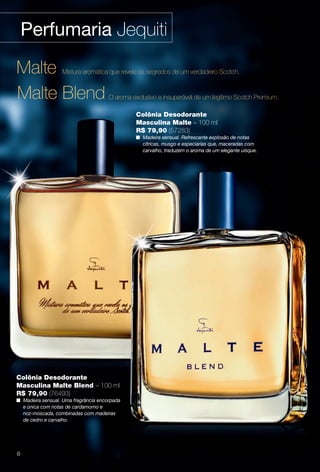 Perfumaria Jequiti
Colônia Desodorante
Masculina Malte Blend – 100 ml
R$ 79,90 (76493)
n Madeira sensual. Uma fragrância encorpada
e única com notas de cardamomo e
noz-moscada, combinadas com madeiras
de cedro e carvalho.
Malte Blend O aroma exclusivo e insuperável de um legítimo Scotch Premium.
Malte Mistura aromática que revela os segredos de um verdadeiro Scotch.
Colônia Desodorante
Masculina Malte – 100 ml
R$ 79,90 (57283)
n Madeira sensual. Refrescante explosão de notas
cítricas, musgo e especiarias que, maceradas com
carvalho, traduzem o aroma de um elegante uísque.
6
BR_PERFUMARIA_COLHEITA13-13.indd 6 7/10/13 11:34 AM
PDF/X-4 ISOarizona.flow
www.arizona.com.br +55 11 3847-1977 685700_BR_COLHEITA13-13_P006.pdf - 156.0 x 230.0 mm - p?g. 6BLACK YELLOW MAGENTA CYAN
Ag?ncia: Arizona | Cliente: Arizona
Processado por arizona.flow em Wed Jul 10 11:36:11 2013
 