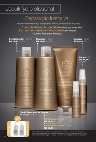 Reparação Intensiva
Complexo Nano Repair Fyo (nanoproteína sericina, aminoácidos e silicones).
1 ano de danos recuperado em duas semanas, fos
2x mais resistentes e menos queda por quebra*.
Contém fltro solar. Sem sal.**
Sérum – 50 ml
R$ 24,90
(57811)
*Uso combinado de shampoo, condicionador, máscara e sérum da linha Jequiti
fyo profissional Reparação Intensiva, comparado ao uso de shampoo comum, com
mínimo de cinco aplicações em duas semanas. **Sem adição de cloreto de sódio.
Fluido Reparador de Pontas – 30 ml
R$ 24,70 (57808)
Shampoo
Condicionador
Refl
n Embalagem reciclável.
R$ 14,80 (34110)
Refl Shampoo – 400 ml
Refl Condicionador – 400 ml
R$ 16,50 (34111)
Shampoo – 400 ml
R$ 17,90 (57809)
Máscara – 250 g
R$ 28,90 (57812)
Condicionador – 400 ml
R$ 19,90 (57810)
Jequiti fyo profssional
Shampoo
78
BR_FYO_COLHEITA13-13.indd 78 7/1/13 2:09:51PM
PDF/X-4 ISOarizona.flow
www.arizona.com.br +55 11 3847-1977 685700_BR_COLHEITA13-13_P078.pdf - 156.0 x 230.0 mm - p?g. 78BLACK YELLOW MAGENTA CYAN
Ag?ncia: Arizona | Cliente: Arizona
Processado por arizona.flow em Mon Jul 1 14:14:13 2013
 