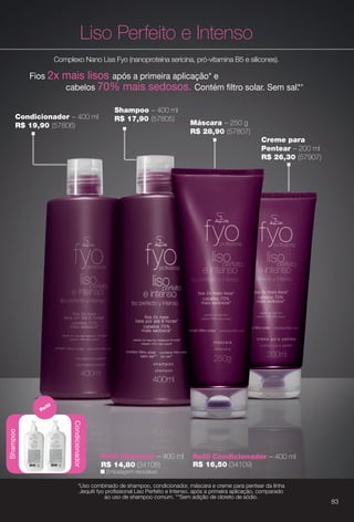 Condicionador – 400 ml
R$ 19,90 (57806)
Creme para
Pentear – 200 ml
R$ 26,30 (57907)
Liso Perfeito e Intenso
Complexo Nano Liss Fyo (nanoproteína sericina, pró-vitamina B5 e silicones).
Fios 2x mais lisos após a primeira aplicação* e
cabelos 70% mais sedosos. Contém fltro solar. Sem sal.**
Shampoo – 400 ml
R$ 17,90 (57805)
Máscara – 250 g
R$ 28,90 (57807)
*Uso combinado de shampoo, condicionador, máscara e creme para pentear da linha
Jequiti fyo profssional Liso Perfeito e Intenso, após a primeira aplicação, comparado
ao uso de shampoo comum. **Sem adição de cloreto de sódio.
n Embalagem reciclável.
Refl Condicionador – 400 mlRefl Shampoo – 400 ml
R$ 14,80 (34108) R$ 16,50 (34109)
Shampoo
Condicionador
Refl
p
*Uso combinado de shampoo, condicionador, máscara e creme para pentear da linha
Jequiti fyo profssional Liso Perfeito e Intenso, após a primeira aplicação, comparado
ao uso de shampoo comum. **Sem adição de cloreto de sódio.
83
BR_FYO_COLHEITA13-13.indd 83 7/1/13 2:09:52PM
PDF/X-4 ISOarizona.flow
www.arizona.com.br +55 11 3847-1977 685700_BR_COLHEITA13-13_P083.pdf - 156.0 x 230.0 mm - p?g. 83BLACK YELLOW MAGENTA CYAN
Ag?ncia: Arizona | Cliente: Arizona
Processado por arizona.flow em Mon Jul 1 14:14:13 2013
 