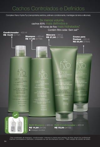 Máscara – 250 g
R$ 27,90 (57798) Creme para
Pentear – 200 ml
R$ 23,90 (57800)
Cachos Controlados e Defnidos
Complexo Nano Hydra Fyo (nanoproteína sericina, polímero condicionante, manteigas da terra e silicones).
3x menos volume,
cachos 83% mais defnidos e
48 horas de fos mais hidratados.*
Contém fltro solar. Sem sal.**
Condicionador – 400 ml
R$ 19,90 (57797)
Shampoo – 400 ml
R$ 17,90 (57796)
n Embalagem reciclável.
Refl Shampoo – 400 ml
R$ 14,80 (34104)
Refl Condicionador – 400 ml
R$ 16,50 (34105)
Condicionador
Refl
Shampoo
*Uso combinado de shampoo, condicionador, máscara e creme para pentear da linha Jequiti fyo profissional
Cachos Controlados e Definidos, comparado ao uso de shampoo comum. **Sem adição de cloreto de sódio.
84
BR_FYO_COLHEITA13-13.indd 84 6/29/13 3:13 PM
PDF/X-4 ISOarizona.flow
www.arizona.com.br +55 11 3847-1977 685700_BR_COLHEITA13-13_P084.pdf - 156.0 x 230.0 mm - p?g. 84BLACK YELLOW MAGENTA CYAN
Ag?ncia: Arizona | Cliente: Arizona
Processado por arizona.flow em Sat Jun 29 15:21:49 2013
 