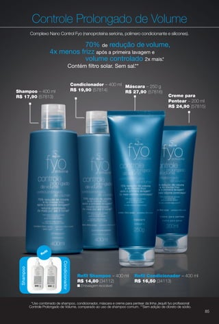 Máscara – 250 g
R$ 27,90 (57816)
Controle Prolongado de Volume
Complexo Nano Control Fyo (nanoproteína sericina, polímero condicionante e silicones).
Condicionador – 400 ml
R$ 19,90 (57814)
70% de redução de volume,
4x menos frizz após a primeira lavagem e
volume controlado 2x mais.*
Contém fltro solar. Sem sal.**
Shampoo – 400 ml
R$ 17,90 (57813) Creme para
Pentear – 200 ml
R$ 24,90 (57815)
Condicionador
Refl
Condicionador
R
Shampoo
n Embalagem reciclável.
Refl Shampoo – 400 ml
R$ 14,80 (34112)
Refl Condicionador – 400 ml
R$ 16,50 (34113)
*Uso combinado de shampoo, condicionador, máscara e creme para pentear da linha Jequiti fyo profssional
Controle Prolongado de Volume, comparado ao uso de shampoo comum. **Sem adição de cloreto de sódio.
85
BR_FYO_COLHEITA13-13.indd 85 6/29/13 3:13 PM
PDF/X-4 ISOarizona.flow
www.arizona.com.br +55 11 3847-1977 685700_BR_COLHEITA13-13_P085.pdf - 156.0 x 230.0 mm - p?g. 85BLACK YELLOW MAGENTA CYAN
Ag?ncia: Arizona | Cliente: Arizona
Processado por arizona.flow em Sat Jun 29 15:21:49 2013
 