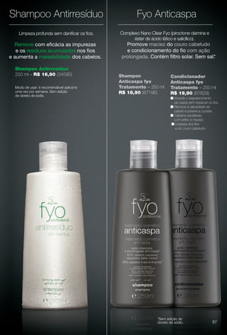 ndicionante),
eludo sem
s cabelos,
Promove maciez do couro cabeludo
e condicionamento do fo com ação
prolongada. Contém fltro solar. Sem sal.*
Complexo Nano Clear Fyo (piroctone olamina e
éster de ácido lático e salicílico).
Limpeza profunda sem danifcar os fos.
Shampoo Antirresíduo
250 ml – R$ 16,90 (34590)
Remove com efcácia as impurezas
e os resíduos acumulados nos fos
e aumenta a maleabilidade dos cabelos.
Shampoo
Anticaspa fyo
Tratamento – 250 ml
R$ 18,90 (67196)
Modo de usar: é recomendável aplicá-lo
uma vez por semana. Sem adição
de cloreto de sódio.
Shampoo Antirresíduo
*Sem adição de
cloreto de sódio.
Fyo Anticaspa
Condicionador
Anticaspa fyo
Tratamento – 250 ml
R$ 19,90 (67829)
n Impede o reaparecimento
da caspa sem ressecar os fos.
n Remove a oleosidade do
cabelo e previne a coceira.
n Cabelos saudáveis,
com brilho e maciez.
n Limpeza dos fos
e do couro cabeludo.
87
BR_FYO_COLHEITA13-13.indd 87 6/29/13 3:14 PM
PDF/X-4 ISOarizona.flow
www.arizona.com.br +55 11 3847-1977 685700_BR_COLHEITA13-13_P087.pdf - 156.0 x 230.0 mm - p?g. 87BLACK YELLOW MAGENTA CYAN
Ag?ncia: Arizona | Cliente: Arizona
Processado por arizona.flow em Sat Jun 29 15:21:49 2013
 