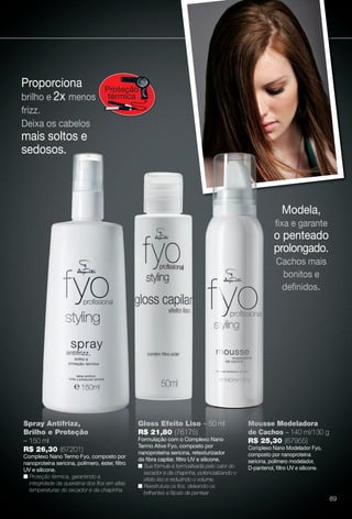 Proporciona
brilho e 2x menos
frizz.
Deixa os cabelos
mais soltos e
sedosos.
Proteção
térmica
Modela,
fxa e garante
o penteado
prolongado.
Cachos mais
bonitos e
defnidos.
Mousse Modeladora
de Cachos – 140 ml/130 g
R$ 25,30 (67955)
Complexo Nano Modelador Fyo,
composto por nanoproteína
sericina, polímero modelador,
D-pantenol, fltro UV e silicone.
Mous
de Ca
R$ 2
Comple
Gloss Efeito Liso – 50 ml
R$ 21,80 (76175)
Formulação com o Complexo Nano
Termo Ative Fyo, composto por
nanoproteína sericina, retexturizador
da fbra capilar, fltro UV e silicone.
n Sua fórmula é termoativada pelo calor do
secador e da chapinha, potencializando o
efeito liso e reduzindo o volume.
n Reestrutura os fos, deixando-os
brilhantes e fáceis de pentear.
Spray Antifrizz,
Brilho e Proteção
– 150 ml
R$ 26,30 (67201)
Complexo Nano Termo Fyo, composto por
nanoproteína sericina, polímero, éster, fltro
UV e silicone.
n Proteção térmica, garantindo a
integridade da queratina dos fos em altas
temperaturas do secador e da chapinha.
89
BR_FYO_COLHEITA13-13.indd 89 6/29/13 4:22 PM
PDF/X-4 ISOarizona.flow
www.arizona.com.br +55 11 3847-1977 685700_BR_COLHEITA13-13_P089.pdf - 156.0 x 230.0 mm - p?g. 89BLACK YELLOW MAGENTA CYAN
Ag?ncia: Arizona | Cliente: Arizona
Processado por arizona.flow em Sat Jun 29 16:25:26 2013
 