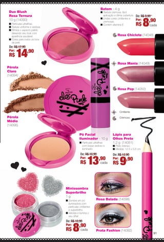 Rosa Chiclete (14048)
Duo Blush
Rosa Ternura
10 g (14093)
n Partículas ultrafnas.
n Textura uniforme e sedosa.
n Elimina o aspecto pálido
deixando seu look com
aparência saudável.
n Cores para todos os tons
de pele.
Rosa Balada (14098)
Prata Fashion (14092)
Minissombra
Superbrilho
1 g
n Sombra em pó
iluminadora com
partículas cintilantes
e superbrilho.
n Valoriza e ilumina o
seu olhar.
De: R$ 10,90
Por:
R$ 8,90
cada
Pérola
Médio
(14095)
Pérola
Claro
(14094)
De: R$ 17,90
Por:
R$ 14,90
Batom - 4 g
n Textura cremosa, fácil
aplicação e ótima cobertura.
n Lindas cores cintilantes e
cremosas.
n Contém vitamina E.
De: R$ 9,90
Por:
R$ 8,90
cada
Cremoso
Cintilante
Rosa Pop (14050)
Rosa Mania (14049)
Lápis para
Olhos Preto
1,2 g (14051)
n Preto intenso.
n Medida: 12,5 x 0,8 cm.
De: R$ 12,90
Por:
R$ 9,90
Pó Facial
Iluminador - 10 g
n Partículas ultrafnas
com toque sedoso e
iluminado.
De: R$ 16,90
Por:
R$ 13,90
cada
la
91
BR_ELAS_COLHEITA13-13.indd 91 7/12/13 9:09 PM
PDF/X-4 ISOarizona.flow
www.arizona.com.br +55 11 3847-1977 685700_BR_COLHEITA13-13_P091.pdf - 156.0 x 230.0 mm - p?g. 91BLACK YELLOW MAGENTA CYAN
Ag?ncia: Arizona | Cliente: Arizona
Processado por arizona.flow em Fri Jul 12 21:19:36 2013
 