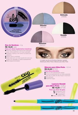 Duo de Sombras – 4 g
R$ 18,90 cada
Para um olhar duplamente irresistível.
n Partículas ultrafnas que proporcionam aplicação
suave, ótima aderência e um toque aveludado.
n Excelente cobertura, sem marcar as dobras das
pálpebras.
n Textura macia e acetinada.
n Cada estojo vem com duas opções de cores que
podem ser misturadas ou usadas separadamente.
n Oftalmologicamente testado.
Amorosa
(34701)
Charme
(34700)
Delicada
(34698)
Ousada
(34699)
Máscara para Cílios Preta – 5,5 ml
R$ 20,90 (67151)
Para cílios atrevidos.
n Para um olhar extremamente sedutor.
n Sua escova aplicadora tem as cerdas separadas
para criar um efeito de cílios longos e volumosos.
n Fácil aplicação.
n Resistente à água.
Lapiseira Retrátil
para Olhos Preta – 0,28 g
R$ 13,50 (67109)
Para um olhar de gata.
n Deslizasuavem ente.
n Traço fno e preciso.
n Longaduração .
n Realça e valoriza o olhar.
A modelo usa Duo de Sombras Delicada, Lapiseira
Retrátil para Olhos Preta e Máscara para Cílios Preta.
93
BR_ELAS_COLHEITA13-13.indd 93 7/12/13 9:09 PM
PDF/X-4 ISOarizona.flow
www.arizona.com.br +55 11 3847-1977 685700_BR_COLHEITA13-13_P093.pdf - 156.0 x 230.0 mm - p?g. 93BLACK YELLOW MAGENTA CYAN
Ag?ncia: Arizona | Cliente: Arizona
Processado por arizona.flow em Fri Jul 12 21:19:35 2013
 