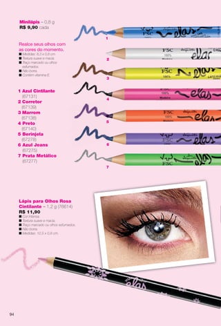 7
44
2
3
55
6
1 Azul Cintilante
(67131)
2 Corretor
(67139)
3 Marrom
(67138)
4 Preto
(67140)
5 Berinjela
(67278)
6 Azul Jeans
(67275)
7 Prata Metálico
(67277)
Minilápis – 0,8 g
R$ 9,90 cada
Realce seus olhos com
as cores do momento.
n Medidas: 8,3 x 0,8 cm.
n Textura suave e macia.
n Traço marcado ou olhos
esfumados.
n Não borra.
n Contém vitamina E.
Lápis para Olhos Rosa
Cintilante – 1,2 g (76614)
R$ 11,90
n Cor intensa.
n Textura suave e macia.
n Traço marcado ou olhos esfumados.
n Não borra.
n Medidas: 12,5 x 0,8 cm.
A modelo usa
Romance e M
1
94
BR_ELAS_COLHEITA13-13.indd 94 7/12/13 5:48:07AM
PDF/X-4 ISOarizona.flow
www.arizona.com.br +55 11 3847-1977 685700_BR_COLHEITA13-13_P094.pdf - 156.0 x 230.0 mm - p?g. 94BLACK YELLOW MAGENTA CYAN
Ag?ncia: Arizona | Cliente: Arizona
Processado por arizona.flow em Fri Jul 12 05:51:44 2013
 