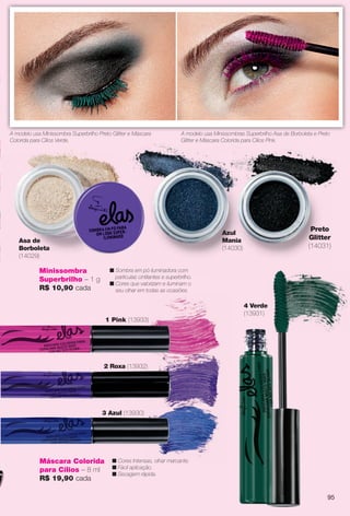 Asa de
Borboleta
(14029)
Azul
Mania
(14030)
n Sombra em pó iluminadora com
partículas cintilantes e superbrilho.
n Cores que valorizam e iluminam o
seu olhar em todas as ocasiões.
Preto
Glitter
(14031)
Minissombra
Superbrilho – 1 g
R$ 10,90 cada
A modelo usa Minissombras Superbrilho Asa de Borboleta e Preto
Glitter e Máscara Colorida para Cílios Pink.
A modelo usa Minissombra Superbrilho Preto Glitter e Máscara
Colorida para Cílios Verde.
3 Azul (13930)
2 Roxa (13932)
1 Pink (13933)
4 Verde
(13931)
Máscara Colorida
para Cílios – 8 ml
R$ 19,90 cada
n Cores Intensas, olhar marcante.
n Fácil aplicação.
n Secagem rápida.
95
BR_ELAS_COLHEITA13-13.indd 95 7/12/13 12:53:15PM
PDF/X-4 ISOarizona.flow
www.arizona.com.br +55 11 3847-1977 685700_BR_COLHEITA13-13_P095.pdf - 156.0 x 230.0 mm - p?g. 95BLACK YELLOW MAGENTA CYAN
Ag?ncia: Arizona | Cliente: Arizona
Processado por arizona.flow em Fri Jul 12 13:05:42 2013
 
