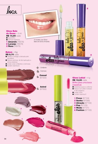 4
6
1
2
3
5
1 Frevo (67104)
2 Sonho (67099)
3 Atração (67102)
4 Pop (67103)
5 Moda (67101)
6 Fashion (67100)
Gloss Labial – 4 g
R$ 12,90 cada
Brilho para uma boca
irresistível.
n Cobertura suave e uniforme.
n Textura com efeito molhado
e não pegajoso.
n Lindas cores.
n Contém vitamina E.
Batom – 4 g
R$ 9,70 cada
n Hidrata e protege a delicada pele
dos lábios.
n Textura cremosa, de fácil aplicação e
ótima cobertura.
n Lindas cores cintilantes e cremosas.
n Contém vitamina E.
Astral
(67332)
Casual
(67333)
Cremoso
Cintilante
Gloss Bala
de Goma – 5 ml
R$ 14,90 cada
n Superbrilho.
n Fórmula hidratante.
1 Amarelo (76576)
2 Laranja (76578)
3 Roxo (76575)
1
2
3
A modelo usa Gloss
Bala de Goma Amarelo.
96
BR_ELAS_COLHEITA13-13.indd 96 7/10/13 4:37 PM
PDF/X-4 ISOarizona.flow
www.arizona.com.br +55 11 3847-1977 685700_BR_COLHEITA13-13_P096.pdf - 156.0 x 230.0 mm - p?g. 96BLACK YELLOW MAGENTA CYAN
Ag?ncia: Arizona | Cliente: Arizona
Processado por arizona.flow em Wed Jul 10 16:38:47 2013
 