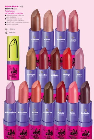 Batom FPS 8 – 4 g
R$ 9,70 cada
Para beijos
de derreter corações.
n Hidrata e protege a delicada
pele dos lábios.
n Textura cremosa, de fácil
aplicação e ótima cobertura.
n Lindas cores cintilantes e cremosas.
n Contém vitamina E.
Cremoso
Cntilante
Magia
(67081)
Romance
(67090)
Amizade
(67083)
Balada
(67084)
l
Desejo
(67330)
Beijo
(67325)
Ousadia
(67096)
Vibração
(67098)
Atitude
(67097)
Adrenalina
(67080)
Estilo
(67093)
tEncontro
(67079)
Curtição
(67087)
Paixão
(67082)
Amor
(67089)
Sedução
(67088)
97
BR_ELAS_COLHEITA13-13.indd 97 7/10/13 12:08 PM
PDF/X-4 ISOarizona.flow
www.arizona.com.br +55 11 3847-1977 685700_BR_COLHEITA13-13_P097.pdf - 156.0 x 230.0 mm - p?g. 97BLACK YELLOW MAGENTA CYAN
Ag?ncia: Arizona | Cliente: Arizona
Processado por arizona.flow em Wed Jul 10 12:09:28 2013
 